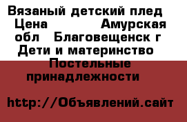 Вязаный детский плед › Цена ­ 1 400 - Амурская обл., Благовещенск г. Дети и материнство » Постельные принадлежности   